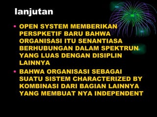 lanjutan OPEN SYSTEM MEMBERIKAN PERSPKETIF BARU BAHWA ORGANISASI ITU SENANTIASA BERHUBUNGAN DALAM SPEKTRUN YANG LUAS DENGAN DISIPLIN LAINNYA BAHWA ORGANISASI SEBAGAI SUATU SISTEM CHARACTERIZED BY KOMBINASI DARI BAGIAN LAINNYA YANG MEMBUAT NYA INDEPENDENT 