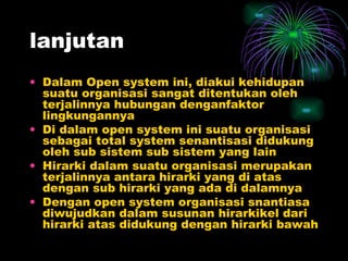 lanjutan Dalam Open system ini, diakui kehidupan suatu organisasi sangat ditentukan oleh terjalinnya hubungan denganfaktor lingkungannya Di dalam open system ini suatu organisasi  sebagai total system senantisasi didukung oleh sub sistem sub sistem yang lain Hirarki dalam suatu organisasi merupakan terjalinnya antara hirarki yang di atas dengan sub hirarki yang ada di dalamnya Dengan open system organisasi snantiasa diwujudkan dalam susunan hirarkikel dari hirarki atas didukung dengan hirarki bawah 
