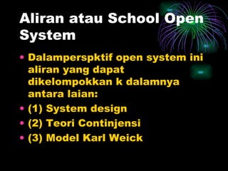 Aliran atau School Open System Dalamperspktif open system ini aliran yang dapat dikelompokkan k dalamnya antara laian: (1) System design (2) Teori Continjensi (3) Model Karl Weick  