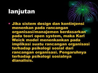 lanjutan Jika sistem design dan kontinjensi menenkan pada rancangan organisasi/manajemen berdasarkan pada teori open system, maka Karl Weick model menenkankan pada implikasi suatu rancangan organisasi terhadap psikologi sosial dari rancangan organisasi. Pengaruhnya terhadap psikologi sosialnya dianalisis. 