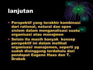 lanjutan Perspektif yang terakhir kombinasi dari rational, natural dan open sistem dalam menganalisasi suatu organisasi atau manajmen Selain itu masih banyak  konsep perspektif ini dalam melihat organisasi/ manajemen, seperti yg sudah disinggung terdahulu dari pendapat Eugene Haas dan T. Drabek 