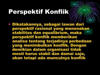 Perspektif Konflik Dikatakannya, sebagai lawan dari perspektif rasional yang menenakan stabilitas dan equalibrium, maka perspektif konflik memberikan analisa tentang terjadinya perbedaan yang menimbulkan konflik. Dengan demikian dalam organisasi tidak mesti harus stabil dan damai saja, akan tetapi ada munculnya konflik 