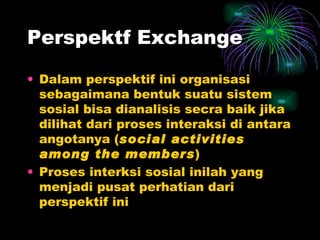 Perspektf Exchange Dalam perspektif ini organisasi sebagaimana bentuk suatu sistem sosial bisa dianalisis secra baik jika dilihat dari proses interaksi di antara angotanya ( social activities among the members ) Proses interksi sosial inilah yang menjadi pusat perhatian dari perspektif ini 