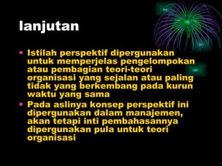 lanjutan Istilah perspektif dipergunakan untuk memperjelas pengelompokan atau pembagian teori-teori organisasi yang sejalan atau paling tidak yang berkembang pada kurun waktu yang sama Pada aslinya konsep perspektif ini dipergunakan dalam manajemen, akan tetapi inti pembahasannya dipergunakan pula untuk teori organisasi 