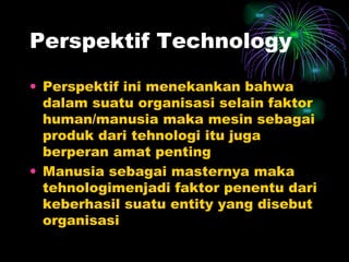 Perspektif Technology Perspektif ini menekankan bahwa dalam suatu organisasi selain faktor human/manusia maka mesin sebagai produk dari tehnologi itu juga berperan amat penting Manusia sebagai masternya maka tehnologimenjadi faktor penentu dari keberhasil suatu entity yang disebut organisasi 