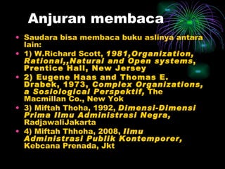 Anjuran membaca Saudara bisa membaca buku aslinya antara lain: 1) W.Richard Scott,  1981,Organization, Rational,,Natural and Open systems , Prentice Hall, New Jersey 2) Eugene Haas and Thomas E. Drabek, 1973,  Complex Organizations, a Sosiological Perspektif,  The Macmillan Co., New Yok 3) Miftah Thoha, 1992,  Dimensi-Dimensi Prima Ilmu Administrasi Negra,  RadjawaliJakarta 4) Miftah Thhoha, 2008,  Ilmu Administrasi Publik Kontemporer,  Kebcana Prenada, Jkt 