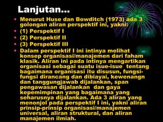Lanjutan… Menurut Huse dan Bowditch (1973) ada 3 golongan aliran perspektif ini, yakni: (1) Perspektif I (2) Perspektif II (3) Perspektif III Dalam perspektif I ini intinya melihat konsep organisasi/manajemen dari faham klasik. Aliran ini pada intinya mengartikan organisasi sebagai suatu isue-isue  tentang bagaimana organisasi itu disusun, fungsi-fungsi dirancang dan dibiayai, kewenangn dan tanggungjawab dijalankan, span pengawasan dijalankan  dan gaya kepemimpinan yang bagaimana yang seharusnya dijalankan. Ada 3 aliran yang menonjol pada perspektif I ini, yakni aliran prinsip-prinsip organisasi/manajemen universal, aliran struktural, dan aliran manajemen ilmiah.  