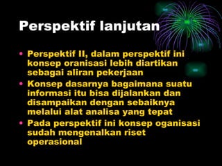 Perspektif lanjutan Perspektif II, dalam perspektif ini konsep oranisasi lebih diartikan sebagai aliran pekerjaan Konsep dasarnya bagaimana suatu informasi itu bisa dijalankan dan disampaikan dengan sebaiknya melalui alat analisa yang tepat Pada perspektif ini konsep oganisasi sudah mengenalkan riset operasional 