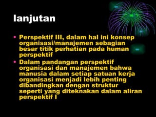 lanjutan Perspektif III, dalam hal ini konsep organisasi/manajemen sebagian besar titik perhatian pada human perspektif Dalam pandangan perspektif organisasi dan manajemen bahwa manusia dalam setiap satuan kerja organisasi menjadi lebih penting dibandingkan dengan struktur seperti yang diteknakan dalam aliran perspektif I 
