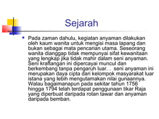 Sejarah
 Pada zaman dahulu, kegiatan anyaman dilakukan
oleh kaum wanita untuk mengisi masa lapang dan
bukan sebagai mata pencarian utama. Seseorang
wanita dianggap tidak mempunyai sifat kewanitaan
yang lengkap jika tidak mahir dalam seni anyaman.
Seni kraftangan ini dipercayai muncul dan
berkembang tanpa pengaruh luar. . seni anyaman ini
merupakan daya cipta dari kelompok masyarakat luar
istana yang lebih mengutamakan nilai gunaannya.
Walau bagaimanapun pada sekitar tahun 1756
hingga 1794 telah terdapat penggunaan tikar Raja
yang diperbuat daripada rotan tawar dan anyaman
daripada bemban.
 