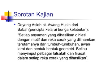 Sorotan Kajian
 Dayang Asiah bt. Awang Husin dari
Sabah(pencipta kelarai bunga kelabutan):
“Setiap anyaman yang dihasilkan dihiasi
dengan motif dan reka corak yang diilhamkan
terutamanya dari tumbuh-tumbuhan, awan
larat dan bentuk-bentuk geometri. Beliau
menyimpul pelbagai falsafah dan firasat
dalam setiap reka corak yang dihasilkan”.
 