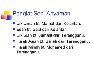 Pengiat Seni Anyaman
 Cik Limah bt. Mamat dari Kelantan.
 Esah bt. Said dari Kelantan.
 Cik Siah bt. Jumaat dari Terengganu.
 Hajah Asiah bt. Salleh dari Terengganu.
 Hajah Minah bt. Mohamed dari
Terengganu.
 