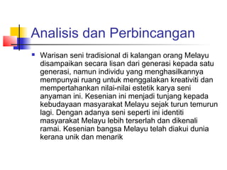 Analisis dan Perbincangan
 Warisan seni tradisional di kalangan orang Melayu
disampaikan secara lisan dari generasi kepada satu
generasi, namun individu yang menghasilkannya
mempunyai ruang untuk menggalakan kreativiti dan
mempertahankan nilai-nilai estetik karya seni
anyaman ini. Kesenian ini menjadi tunjang kepada
kebudayaan masyarakat Melayu sejak turun temurun
lagi. Dengan adanya seni seperti ini identiti
masyarakat Melayu lebih terserlah dan dikenali
ramai. Kesenian bangsa Melayu telah diakui dunia
kerana unik dan menarik
 