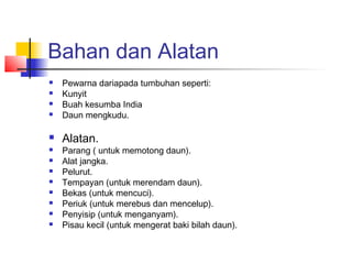 Bahan dan Alatan
 Pewarna dariapada tumbuhan seperti:
 Kunyit
 Buah kesumba India
 Daun mengkudu.
 Alatan.
 Parang ( untuk memotong daun).
 Alat jangka.
 Pelurut.
 Tempayan (untuk merendam daun).
 Bekas (untuk mencuci).
 Periuk (untuk merebus dan mencelup).
 Penyisip (untuk menganyam).
 Pisau kecil (untuk mengerat baki bilah daun).
 