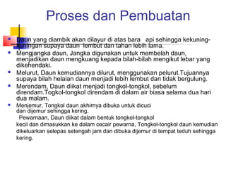 Proses dan Pembuatan
 Daun yang diambik akan dilayur di atas bara api sehingga kekuning-
kuningan supaya daun lembut dan tahan lebih lama.
 Mengjangka daun, Jangka digunakan untuk membelah daun,
menjadikan daun mengkuang kepada bilah-bilah mengikut lebar yang
dikehendaki.
 Melurut, Daun kemudiannya dilurut, menggunakan pelurut.Tujuannya
supaya bilah helaian daun menjadi lebih lembut dan tidak bergulung.
 Merendam, Daun diikat menjadi tongkol-tongkol, sebelum
direndam.Togkol-tongkol direndam di dalam air biasa selama dua hari
dua malam.
 Menjemur, Tongkol daun akhirnya dibuka untuk dicuci
dan dijemur sehingga kering.
Pewarnaan, Daun diikat dalam bentuk tongkol-tongkol
kecil dan dimasukkan ke dalam cecair pewarna, Tongkol-tongkol daun kemudian
dikeluarkan selepas setengah jam dan dibuka dijemur di tempat teduh sehingga
kering.
 