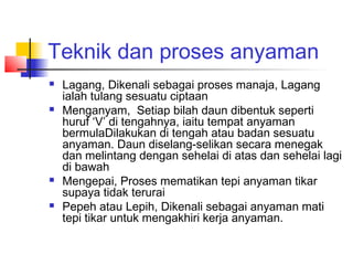 Teknik dan proses anyaman
 Lagang, Dikenali sebagai proses manaja, Lagang
ialah tulang sesuatu ciptaan
 Menganyam, Setiap bilah daun dibentuk seperti
huruf ‘V’ di tengahnya, iaitu tempat anyaman
bermulaDilakukan di tengah atau badan sesuatu
anyaman. Daun diselang-selikan secara menegak
dan melintang dengan sehelai di atas dan sehelai lagi
di bawah
 Mengepai, Proses mematikan tepi anyaman tikar
supaya tidak terurai
 Pepeh atau Lepih, Dikenali sebagai anyaman mati
tepi tikar untuk mengakhiri kerja anyaman.
 