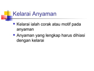 Kelarai Anyaman
 Kelarai ialah corak atau motif pada
anyaman
 Anyaman yang lengkap harus dihiasi
dengan kelarai
 