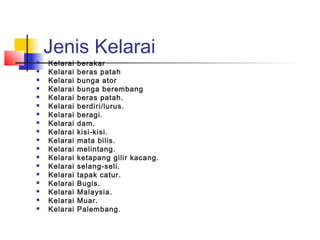 Jenis Kelarai
 Kelarai berakar
 Kelarai beras patah
 Kelarai bunga ator
 Kelarai bunga berembang
 Kelarai beras patah.
 Kelarai berdiri/lurus.
 Kelarai beragi.
 Kelarai dam.
 Kelarai kisi-kisi.
 Kelarai mata bilis.
 Kelarai melintang.
 Kelarai ketapang gilir kacang.
 Kelarai selang-seli.
 Kelarai tapak catur.
 Kelarai Bugis.
 Kelarai Malaysia.
 Kelarai Muar.
 Kelarai Palembang.
 