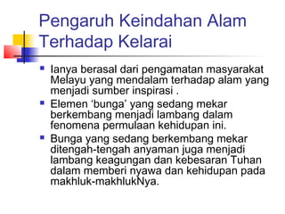 Pengaruh Keindahan Alam
Terhadap Kelarai
 Ianya berasal dari pengamatan masyarakat
Melayu yang mendalam terhadap alam yang
menjadi sumber inspirasi .
 Elemen ‘bunga’ yang sedang mekar
berkembang menjadi lambang dalam
fenomena permulaan kehidupan ini.
 Bunga yang sedang berkembang mekar
ditengah-tengah anyaman juga menjadi
lambang keagungan dan kebesaran Tuhan
dalam memberi nyawa dan kehidupan pada
makhluk-makhlukNya.
 