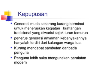 Kepupusan
 Generasi muda sekarang kurang berminat
untuk meneruskan kegiatan kraftangan
tradisional yang diwarisi sejak turun temurun
 penerus generasi anyaman kebanyakannya
hanyalah terdiri dari kalangan warga tua.
 Kurang mendapat sambutan daripada
penguna
 Penguna lebih suka mengunakan peralatan
modern
 