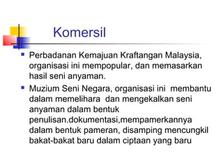 Komersil
 Perbadanan Kemajuan Kraftangan Malaysia,
organisasi ini mempopular, dan memasarkan
hasil seni anyaman.
 Muzium Seni Negara, organisasi ini membantu
dalam memelihara dan mengekalkan seni
anyaman dalam bentuk
penulisan.dokumentasi,mempamerkannya
dalam bentuk pameran, disamping mencungkil
bakat-bakat baru dalam ciptaan yang baru
 