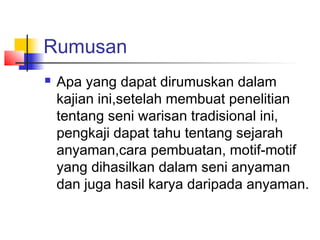 Rumusan
 Apa yang dapat dirumuskan dalam
kajian ini,setelah membuat penelitian
tentang seni warisan tradisional ini,
pengkaji dapat tahu tentang sejarah
anyaman,cara pembuatan, motif-motif
yang dihasilkan dalam seni anyaman
dan juga hasil karya daripada anyaman.
 