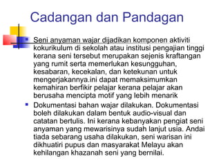Cadangan dan Pandagan
 Seni anyaman wajar dijadikan komponen aktiviti
kokurikulum di sekolah atau institusi pengajian tinggi
kerana seni tersebut merupakan sejenis kraftangan
yang rumit serta memerlukan kesungguhan,
kesabaran, kecekalan, dan ketekunan untuk
mengerjakannya.ini dapat memaksimumkan
kemahiran berfikir pelajar kerana pelajar akan
berusaha mencipta motif yang lebih menarik
 Dokumentasi bahan wajar dilakukan. Dokumentasi
boleh dilakukan dalam bentuk audio-visual dan
catatan bertulis. Ini kerana kebanyakan pengiat seni
anyaman yang mewarisinya sudah lanjut usia. Andai
tiada sebarang usaha dilakukan, seni warisan ini
dikhuatiri pupus dan masyarakat Melayu akan
kehilangan khazanah seni yang bernilai.
 