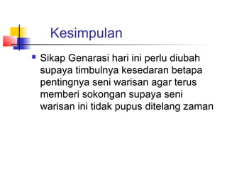 Kesimpulan
 Sikap Genarasi hari ini perlu diubah
supaya timbulnya kesedaran betapa
pentingnya seni warisan agar terus
memberi sokongan supaya seni
warisan ini tidak pupus ditelang zaman
 