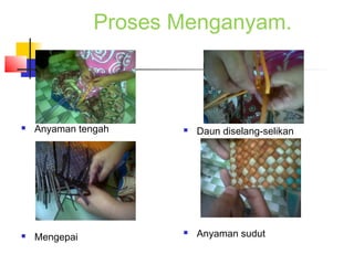 Proses Menganyam.
 Anyaman tengah
 Mengepai
 Daun diselang-selikan
 Anyaman sudut
 