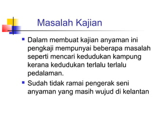 Masalah Kajian
 Dalam membuat kajian anyaman ini
pengkaji mempunyai beberapa masalah
seperti mencari kedudukan kampung
kerana kedudukan terlalu terlalu
pedalaman.
 Sudah tidak ramai pengerak seni
anyaman yang masih wujud di kelantan
 