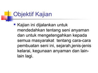 Objektif Kajian
 Kajian ini dijalankan untuk
mendedahkan tentang seni anyaman
dan untuk mengetengahkan kepada
semua masyarakat tentang cara-cara
pembuatan seni ini, sejarah,jenis-jenis
kelarai, kegunaan anyaman dan lain-
lain lagi.
 