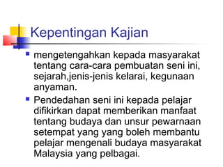 Kepentingan Kajian
 mengetengahkan kepada masyarakat
tentang cara-cara pembuatan seni ini,
sejarah,jenis-jenis kelarai, kegunaan
anyaman.
 Pendedahan seni ini kepada pelajar
difikirkan dapat memberikan manfaat
tentang budaya dan unsur pewarnaan
setempat yang yang boleh membantu
pelajar mengenali budaya masyarakat
Malaysia yang pelbagai.
 