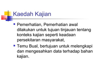 Kaedah Kajian
 Pemerhatian, Pemerhatian awal
dilakukan untuk tujuan tinjauan tentang
konteks kajian seperti keadaan
persekitaran masyarakat,
 Temu Bual, bertujuan untuk melengkapi
dan mengesahkan data terhadap bahan
kajian.
 