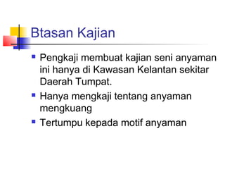 Btasan Kajian
 Pengkaji membuat kajian seni anyaman
ini hanya di Kawasan Kelantan sekitar
Daerah Tumpat.
 Hanya mengkaji tentang anyaman
mengkuang
 Tertumpu kepada motif anyaman
 