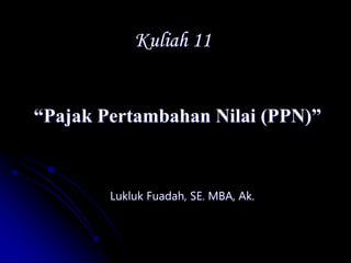 Kuliah 11
“Pajak Pertambahan Nilai (PPN)”
Lukluk Fuadah, SE. MBA, Ak.
 