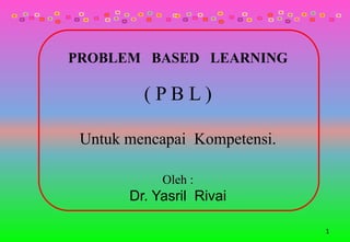 PROBLEM BASED LEARNING
( P B L )
Untuk mencapai Kompetensi.
Oleh :
Dr. Yasril Rivai
1
 
