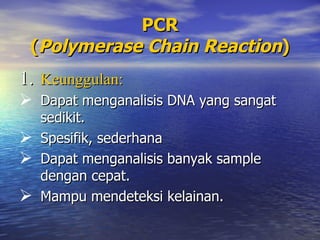 PCR
 (Polymerase Chain Reaction)
1. Keunggulan:
 Dapat menganalisis DNA yang sangat
  sedikit.
 Spesifik, sederhana
 Dapat menganalisis banyak sample
  dengan cepat.
 Mampu mendeteksi kelainan.
 