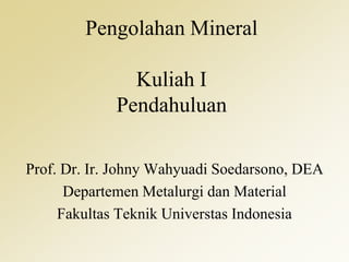 Pengolahan Mineral
Kuliah I
Pendahuluan
Prof. Dr. Ir. Johny Wahyuadi Soedarsono, DEA
Departemen Metalurgi dan Material
Fakultas Teknik Universtas Indonesia
 