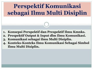 Perspektif Komunikasi
sebagai Ilmu Multi Disiplin
1. Konsepsi Perspektif dan Prespektif Ilmu Kmnks.
2. Prespektif Output & Input dlm Ilmu Komunikasi.
3. Komunikasi sebagai ilmu Multi Disiplin.
4. Konteks-Konteks Ilmu Komunikasi Sebagai Simbol
Ilmu Multi Disiplin.
 