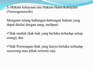 3. Hukum kekayaan aau Hukum Harta Kekayaan
(Vermogensrecht)

Mengatur tetang hubungan-hubungan hukum yang
dapat dinilai dengan uang, meliputi:

Hak mutlak (hak-hak yang berlaku terhadap setiap
orang); dan

Hak Perorangan (hak yang hanya berlaku terhadap
seseorang atau pihak tertentu saja.
 