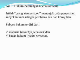 Ad. 1. Hukum Perorangan (Persoonrecht)

Istilah “orang atau persoon” menunjuk pada pengertian
subyek hukum sebagai pembawa hak dan kewajiban.

Subyek hukum terdiri dari:

 manusia (naturlijk persoon); dan
 badan hukum (rechts persoon).
 