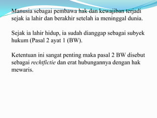 Manusia sebagai pembawa hak dan kewajiban terjadi
sejak ia lahir dan berakhir setelah ia meninggal dunia.

Sejak ia lahir hidup, ia sudah dianggap sebagai subyek
hukum (Pasal 2 ayat 1 (BW).

Ketentuan ini sangat penting maka pasal 2 BW disebut
sebagai rechtfictie dan erat hubungannya dengan hak
mewaris.
 