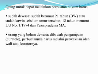 Orang untuk dapat melalukan perbuatan hukum harus:

 sudah dewasa: sudah berumur 21 tahun (BW) atau
sudah kawin sebelum umur tersebut, 18 tahun menurut
UU No. 1/1974 dan Yusisprudensi MA.

 orang yang belum dewasa: dibawah pengampuan
(curatele), perbuatannya harus melalui perwakilan oleh
wali atau kuratornya.
 