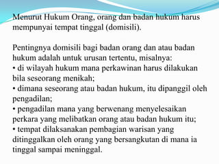 Menurut Hukum Orang, orang dan badan hukum harus
mempunyai tempat tinggal (domisili).

Pentingnya domisili bagi badan orang dan atau badan
hukum adalah untuk urusan tertentu, misalnya:
• di wilayah hukum mana perkawinan harus dilakukan
bila seseorang menikah;
• dimana seseorang atau badan hukum, itu dipanggil oleh
pengadilan;
• pengadilan mana yang berwenang menyelesaikan
perkara yang melibatkan orang atau badan hukum itu;
• tempat dilaksanakan pembagian warisan yang
ditinggalkan oleh orang yang bersangkutan di mana ia
tinggal sampai meninggal.
 