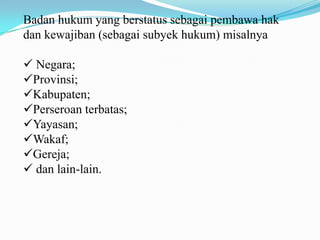 Badan hukum yang berstatus sebagai pembawa hak
dan kewajiban (sebagai subyek hukum) misalnya

 Negara;
Provinsi;
Kabupaten;
Perseroan terbatas;
Yayasan;
Wakaf;
Gereja;
 dan lain-lain.
 