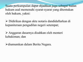 Suatu perkumpulan dapat dijadikan juga sebagai badan
hukum asal memenuhi syarat-syarat yang ditentukan
oleh hukum, yakni:

 Didirikan dengan akte notaris dandidaftarkan di
kepaniteraan pengadilan negeri setempat;

 Anggaran dasarnya disahkan oleh menteri
kehakiman; dan

diumumkan dalam Berita Negara.
 