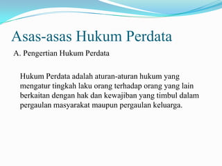 Asas-asas Hukum Perdata
A. Pengertian Hukum Perdata

 Hukum Perdata adalah aturan-aturan hukum yang
 mengatur tingkah laku orang terhadap orang yang lain
 berkaitan dengan hak dan kewajiban yang timbul dalam
 pergaulan masyarakat maupun pergaulan keluarga.
 
