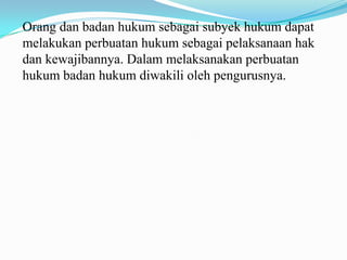 Orang dan badan hukum sebagai subyek hukum dapat
melakukan perbuatan hukum sebagai pelaksanaan hak
dan kewajibannya. Dalam melaksanakan perbuatan
hukum badan hukum diwakili oleh pengurusnya.
 
