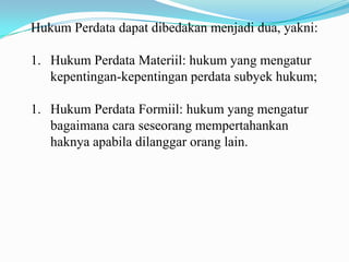 Hukum Perdata dapat dibedakan menjadi dua, yakni:

1. Hukum Perdata Materiil: hukum yang mengatur
   kepentingan-kepentingan perdata subyek hukum;

1. Hukum Perdata Formiil: hukum yang mengatur
   bagaimana cara seseorang mempertahankan
   haknya apabila dilanggar orang lain.
 