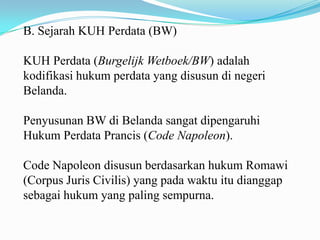 B. Sejarah KUH Perdata (BW)

KUH Perdata (Burgelijk Wetboek/BW) adalah
kodifikasi hukum perdata yang disusun di negeri
Belanda.

Penyusunan BW di Belanda sangat dipengaruhi
Hukum Perdata Prancis (Code Napoleon).

Code Napoleon disusun berdasarkan hukum Romawi
(Corpus Juris Civilis) yang pada waktu itu dianggap
sebagai hukum yang paling sempurna.
 